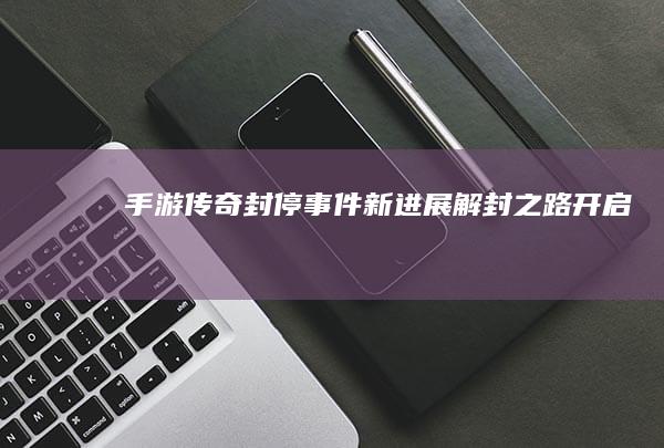 手游传奇封停事件新进展：解封之路开启